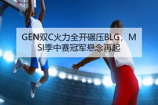 GEN双C火力全开碾压BLG，MSI季中赛冠军悬念再起
