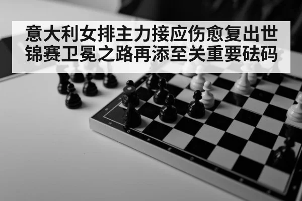 意大利女排主力接应伤愈复出世锦赛卫冕之路再添至关重要砝码